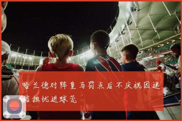 哈兰德对阵皇马罚点后不庆祝因迷信担忧进球荒