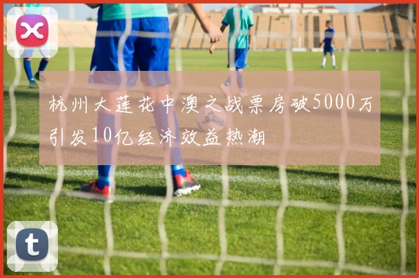 杭州大莲花中澳之战票房破5000万引发10亿经济效益热潮