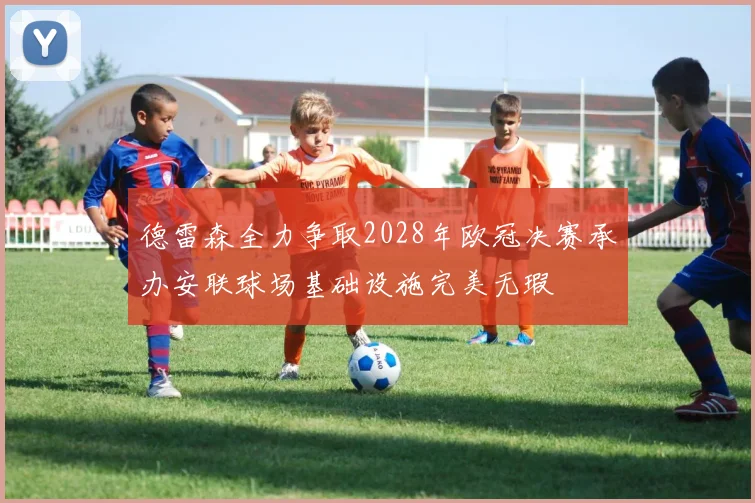 德雷森全力争取2028年欧冠决赛承办安联球场基础设施完美无瑕