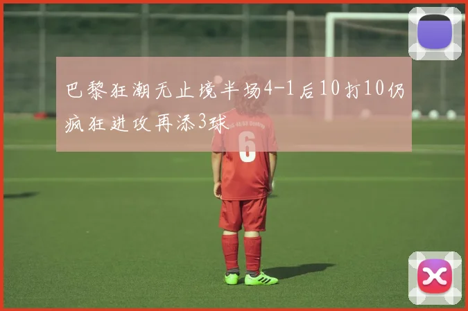 巴黎狂潮无止境半场4-1后10打10仍疯狂进攻再添3球