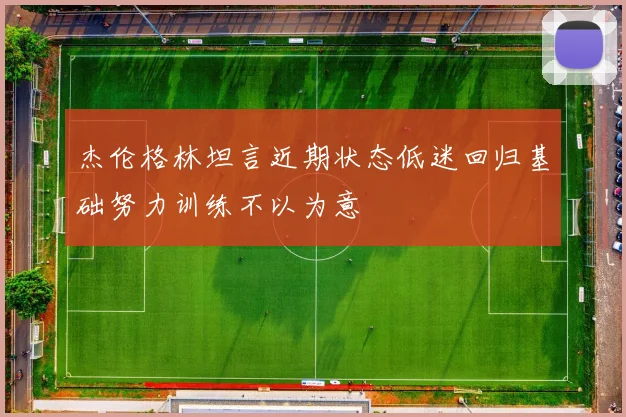 杰伦格林坦言近期状态低迷回归基础努力训练不以为意