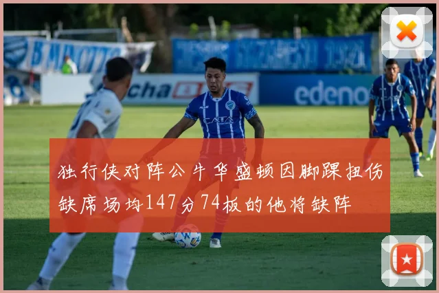 独行侠对阵公牛华盛顿因脚踝扭伤缺席场均147分74板的他将缺阵