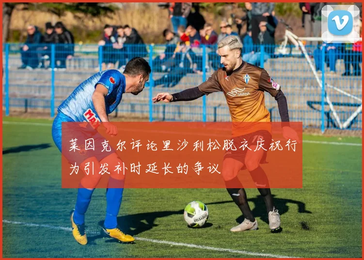 莱因克尔评论里沙利松脱衣庆祝行为引发补时延长的争议