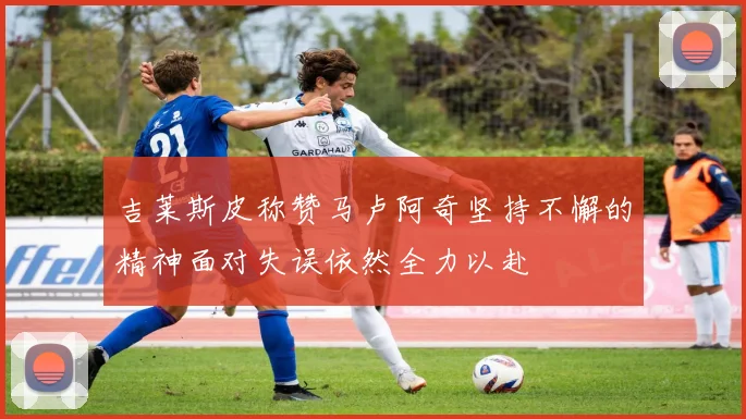 吉莱斯皮称赞马卢阿奇坚持不懈的精神面对失误依然全力以赴