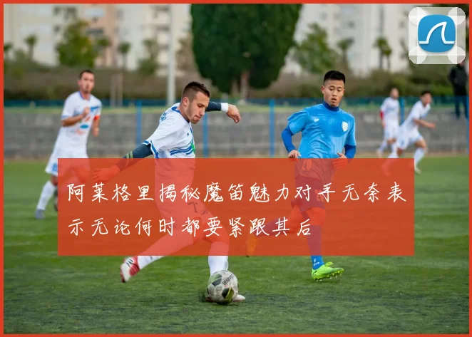 阿莱格里揭秘魔笛魅力对手无奈表示无论何时都要紧跟其后