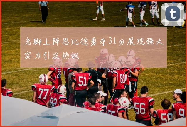 光脚上阵恩比德勇夺31分展现强大实力引发热议