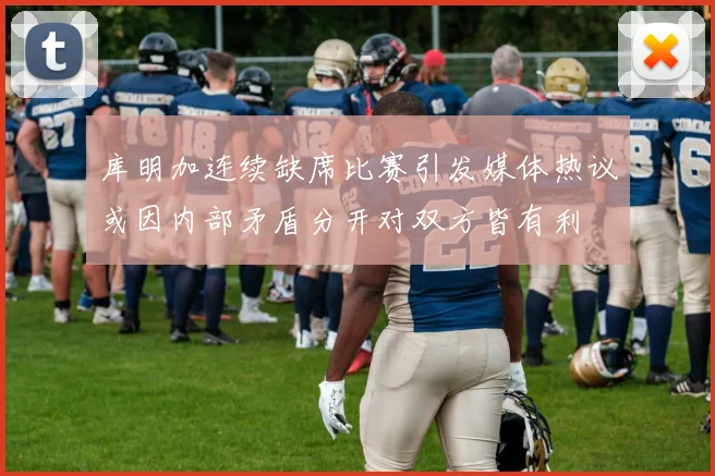 库明加连续缺席比赛引发媒体热议或因内部矛盾分开对双方皆有利