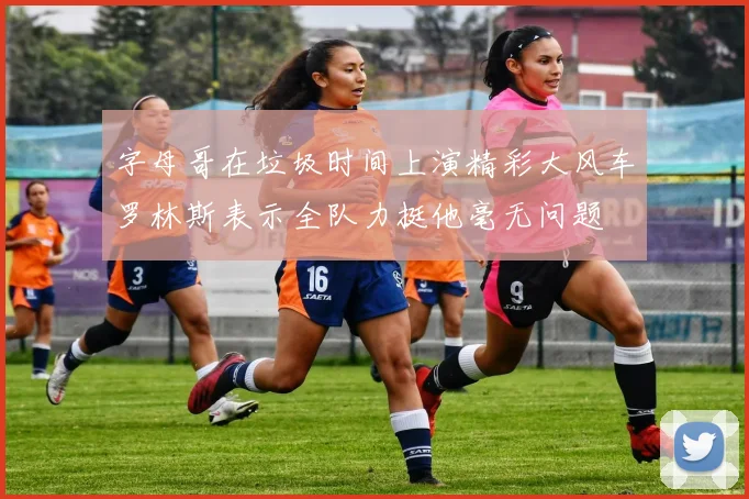 字母哥在垃圾时间上演精彩大风车罗林斯表示全队力挺他毫无问题