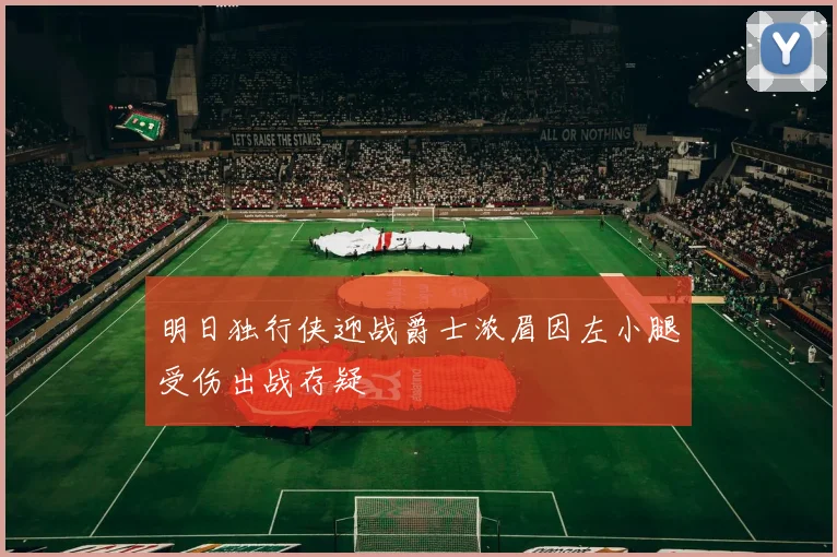 明日独行侠迎战爵士浓眉因左小腿受伤出战存疑