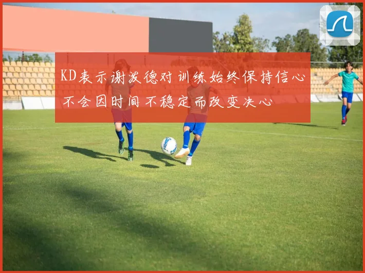 KD表示谢泼德对训练始终保持信心不会因时间不稳定而改变决心