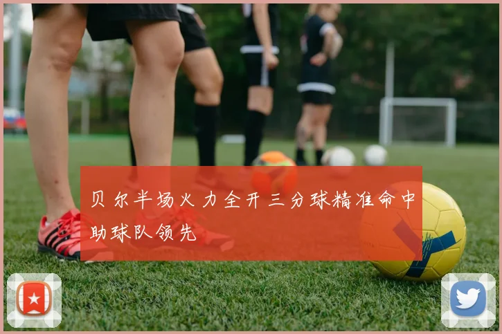贝尔半场火力全开三分球精准命中助球队领先