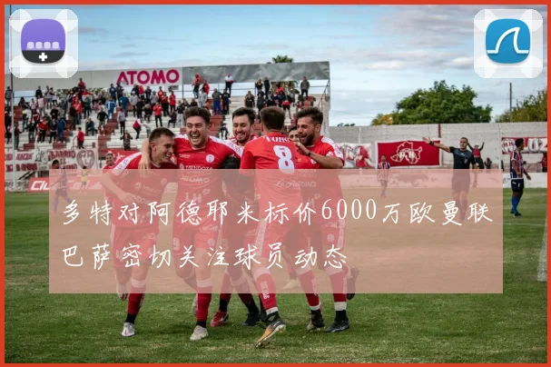 多特对阿德耶米标价6000万欧曼联巴萨密切关注球员动态