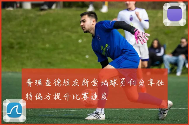 普理查德短发新尝试球员们分享独特偏方提升比赛速度