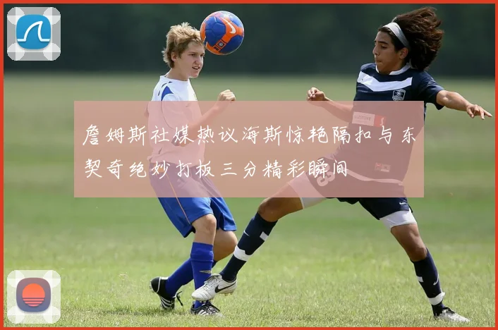 詹姆斯社媒热议海斯惊艳隔扣与东契奇绝妙打板三分精彩瞬间