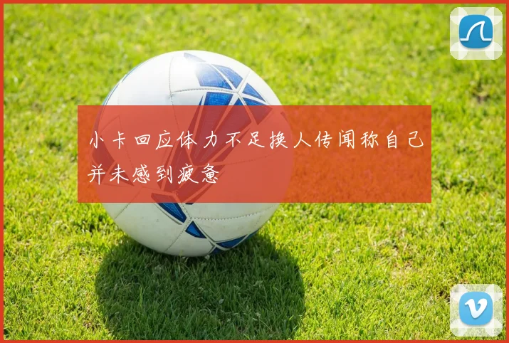 小卡回应体力不足换人传闻称自己并未感到疲惫