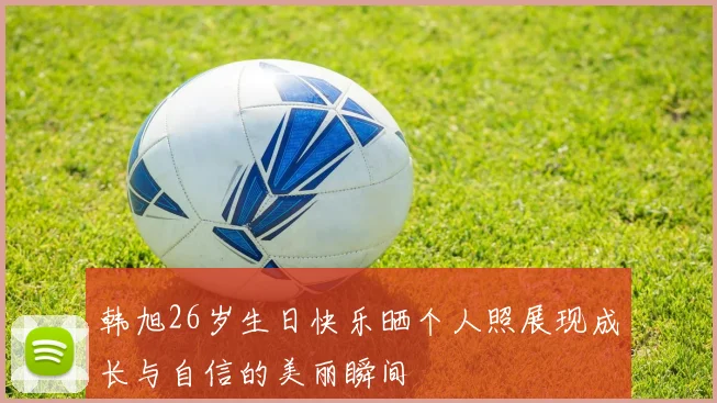 韩旭26岁生日快乐晒个人照展现成长与自信的美丽瞬间