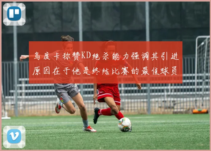 乌度卡称赞KD绝杀能力强调其引进原因在于他是终结比赛的最佳球员