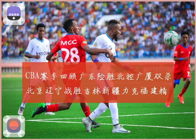 CBA赛季回顾广东险胜北控广厦双杀北京辽宁战胜吉林新疆力克福建精彩纷呈