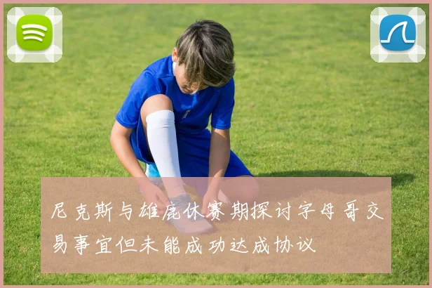 尼克斯与雄鹿休赛期探讨字母哥交易事宜但未能成功达成协议
