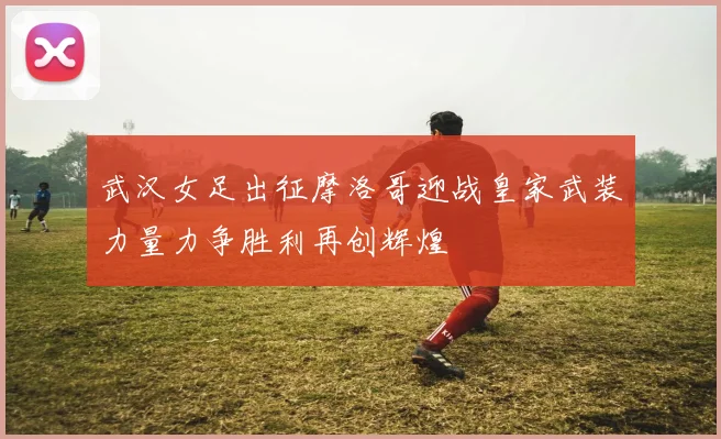 武汉女足出征摩洛哥迎战皇家武装力量力争胜利再创辉煌