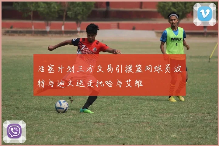 活塞计划三方交易引援篮网球员波特与迪文送走托哈与艾维