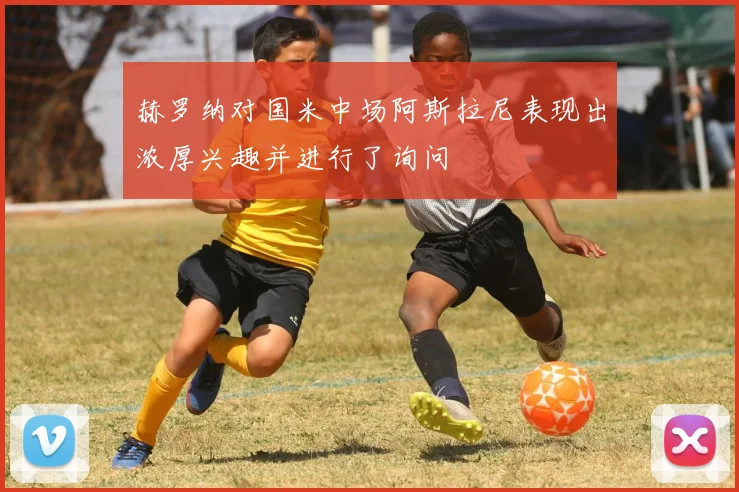 赫罗纳对国米中场阿斯拉尼表现出浓厚兴趣并进行了询问
