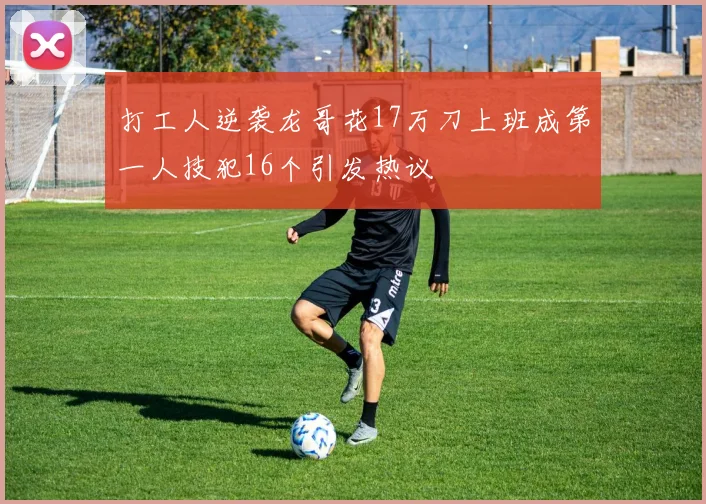 打工人逆袭龙哥花17万刀上班成第一人技犯16个引发热议