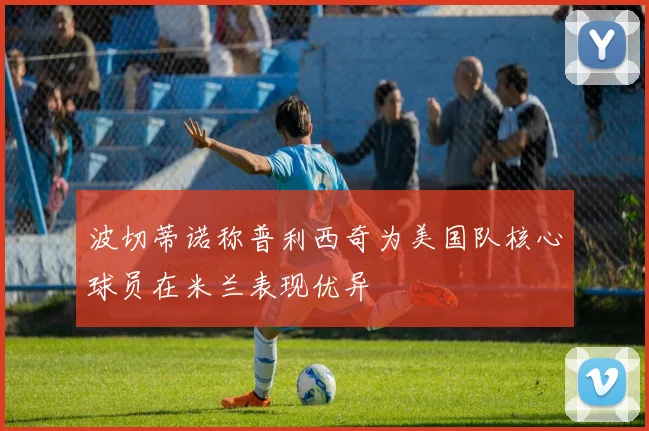 波切蒂诺称普利西奇为美国队核心球员在米兰表现优异